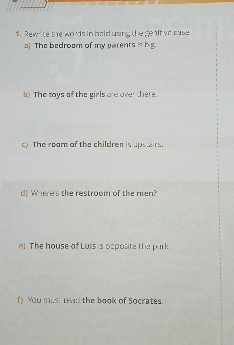 Rewrite the words in bold using the genitive case. 
a) The bedroom of my parents is big. 
b) The toys of the girls are over there. 
c) The room of the children is upstairs. 
d) Where's the restroom of the men? 
e) The house of Luis is opposite the park. 
f) You must read the book of Socrates.