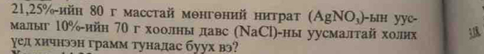 21, 25% -ийн 80 г масстай монгθний нитраτ AgNO_3 -bH yyc- 
малыг 10% ийη 70 г хоолны лавс (NaCl)· )-ны уусмалтай холих 18
γел хичнээн грамм тунадас буух вэ?