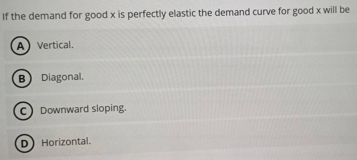 If the demand for good x is perfectly elastic the demand curve for good x will be
AVertical.
B Diagonal.
C Downward sloping.
DHorizontal.