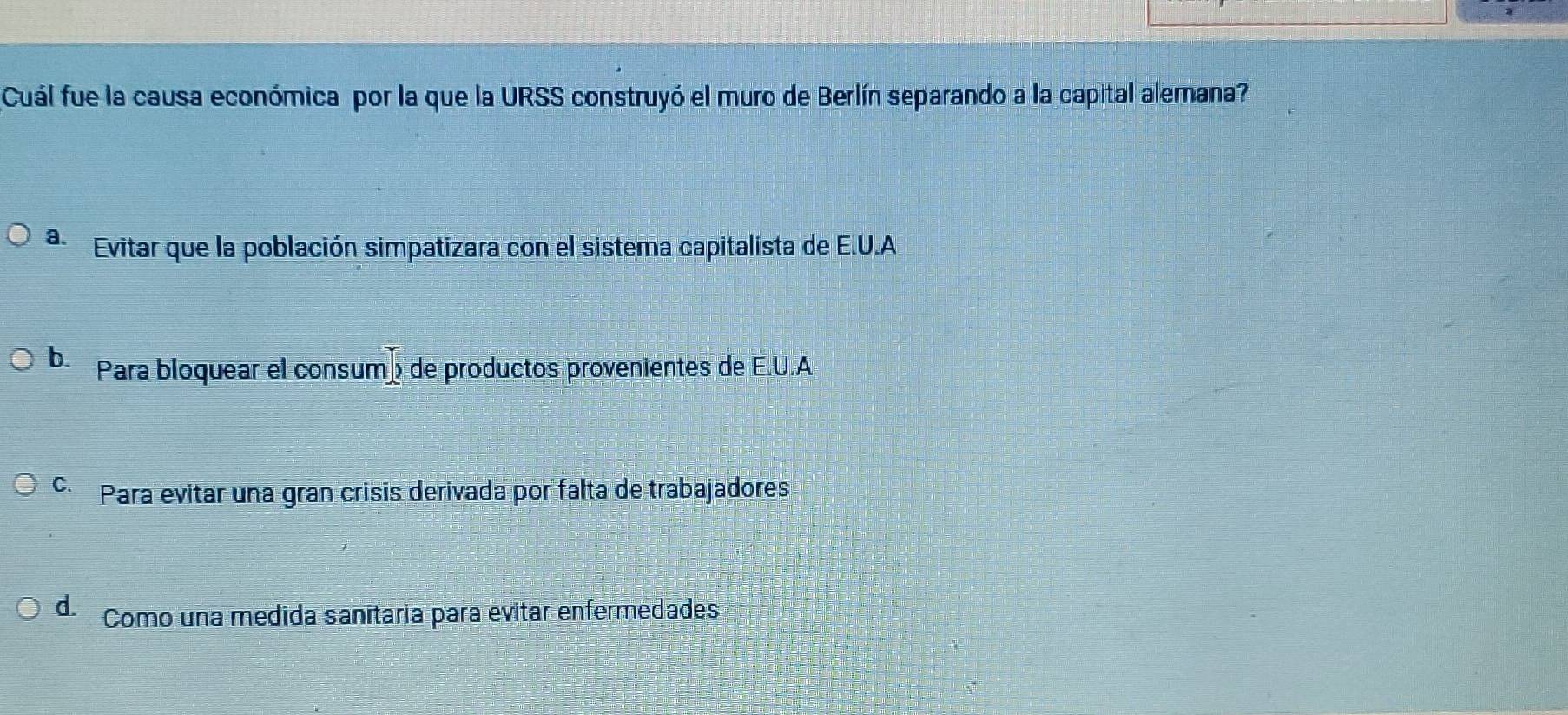 Cuál fue la causa económica por la que la URSS construyó el muro de Berlín separando a la capital alemana?
a. Evitar que la población simpatizara con el sistema capitalista de E.U.A
b. Para bloquear el consumó de productos provenientes de E.U.A
C Para evitar una gran crisis derivada por falta de trabajadores
d. Como una medida sanitaria para evitar enfermedades