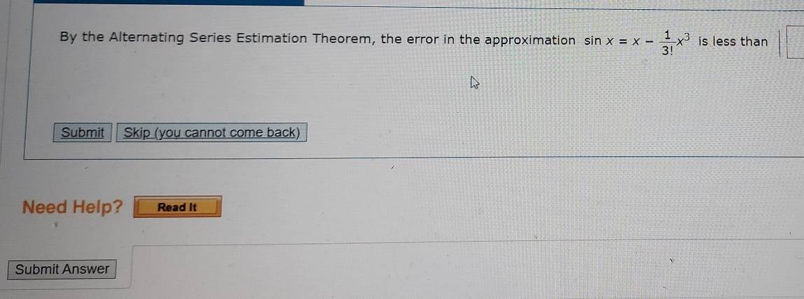 By the Alternating Series Estimation Theorem, the error in the approximation sin x=x- 1/3! x^3 is less than 
Submit Skip (you cannot come back) 
Need Help? Read It 
Submit Answer