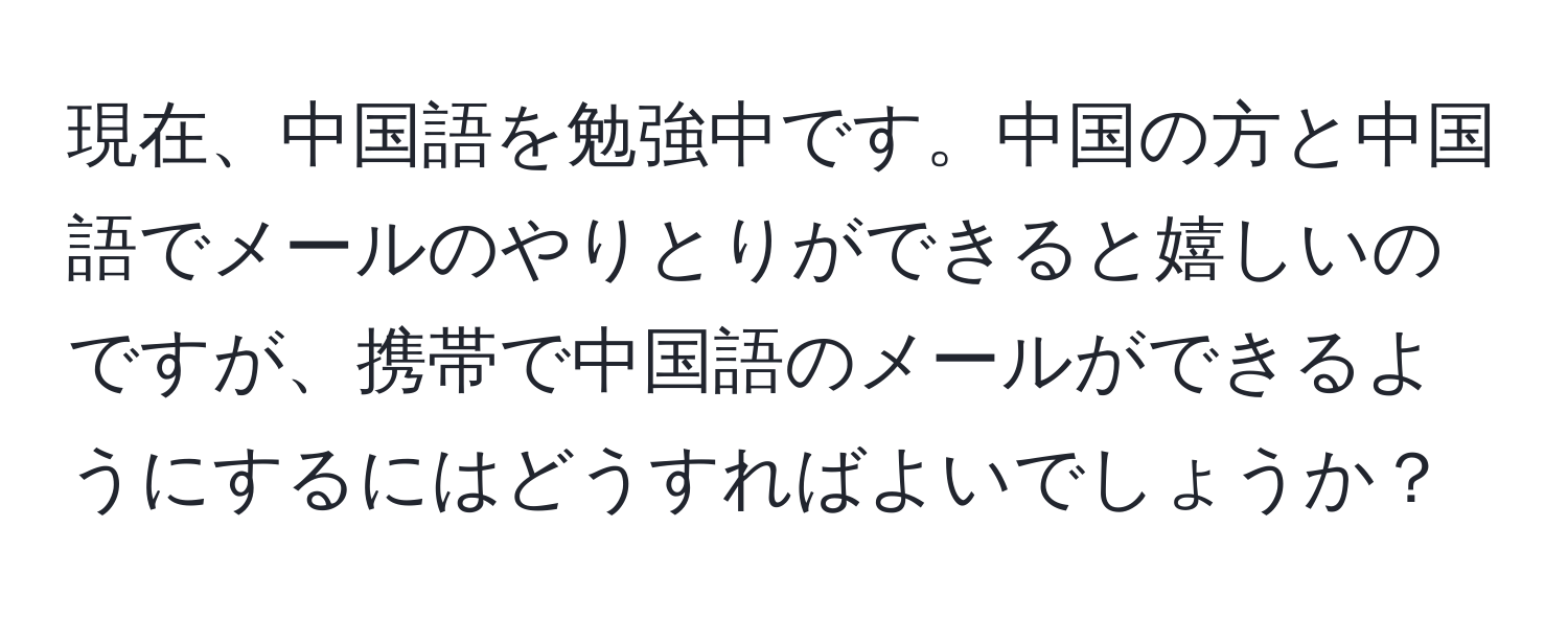現在、中国語を勉強中です。中国の方と中国語でメールのやりとりができると嬉しいのですが、携帯で中国語のメールができるようにするにはどうすればよいでしょうか？