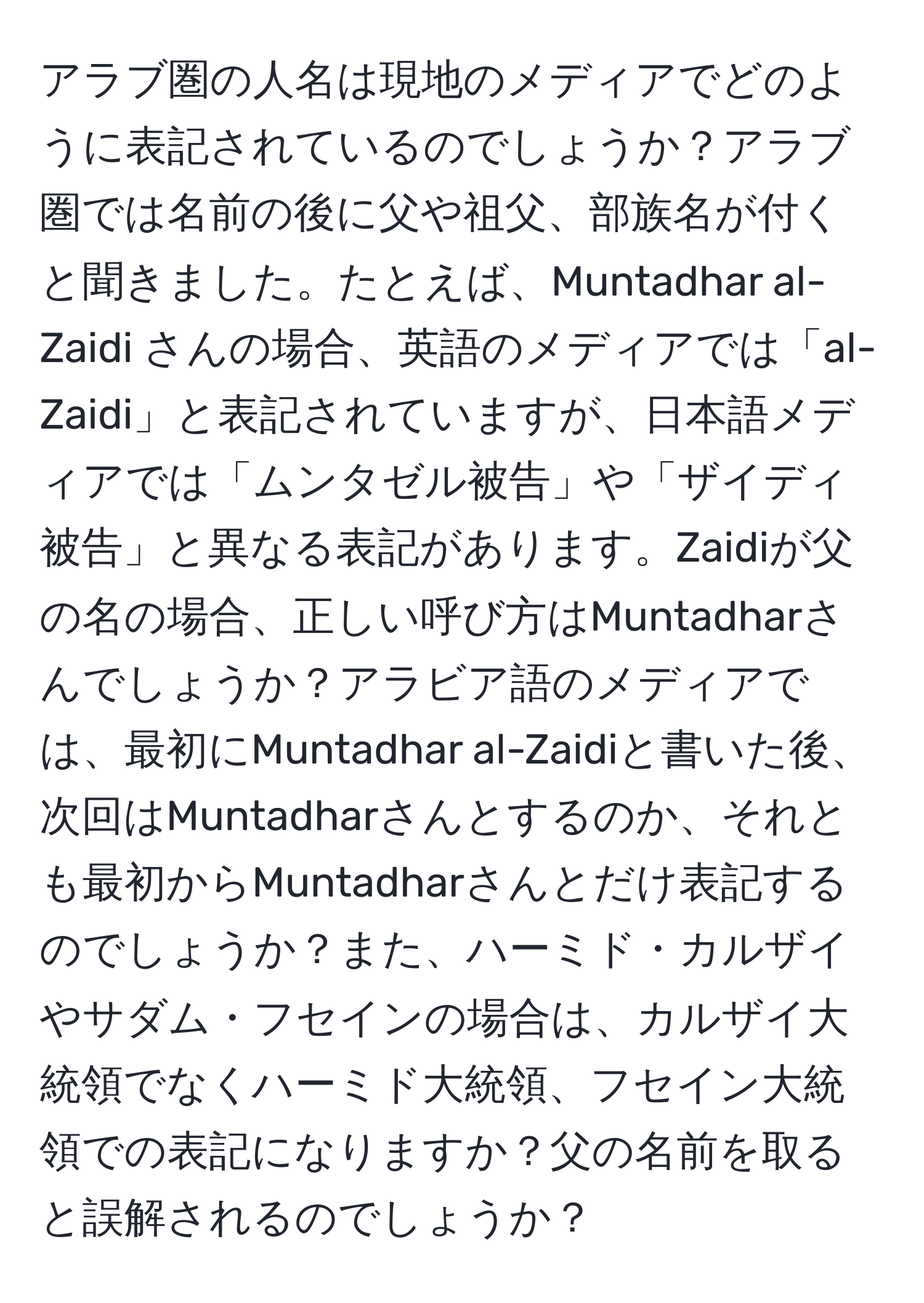 アラブ圏の人名は現地のメディアでどのように表記されているのでしょうか？アラブ圏では名前の後に父や祖父、部族名が付くと聞きました。たとえば、Muntadhar al-Zaidi さんの場合、英語のメディアでは「al-Zaidi」と表記されていますが、日本語メディアでは「ムンタゼル被告」や「ザイディ被告」と異なる表記があります。Zaidiが父の名の場合、正しい呼び方はMuntadharさんでしょうか？アラビア語のメディアでは、最初にMuntadhar al-Zaidiと書いた後、次回はMuntadharさんとするのか、それとも最初からMuntadharさんとだけ表記するのでしょうか？また、ハーミド・カルザイやサダム・フセインの場合は、カルザイ大統領でなくハーミド大統領、フセイン大統領での表記になりますか？父の名前を取ると誤解されるのでしょうか？