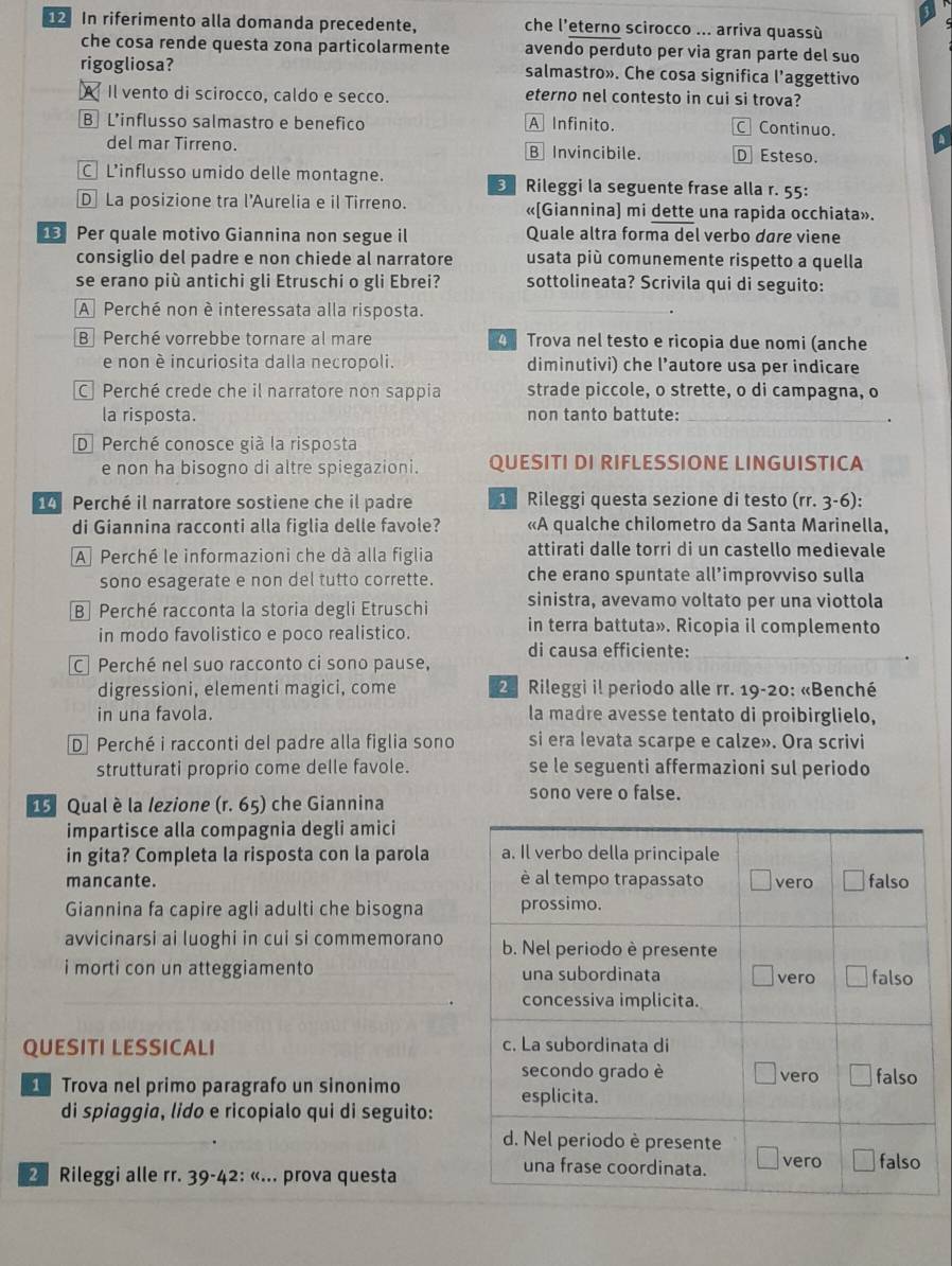 In riferimento alla domanda precedente, che l’eterno scirocco ... arriva quassù
che cosa rende questa zona particolarmente avendo perduto per via gran parte del suo
rigogliosa? salmastro». Che cosa significa l’aggettivo
A Il vento di scirocco, caldo e secco. eterno nel contesto in cui si trova?
B L’influsso salmastro e benefico A Infinito. C Continuo.
del mar Tirreno. B Invincibile. D Esteso.
C L’influsso umido delle montagne.  Rileggi la seguente frase alla r. 55:
D La posizione tra l'Aurelia e il Tirreno. «[Giannina) mi dette una rapida occhiata».
Per quale motivo Giannina non segue il Quale altra forma del verbo dare viene
consiglio del padre e non chiede al narratore usata più comunemente rispetto a quella
se erano più antichi gli Etruschi o gli Ebrei? sottolineata? Scrivila qui di seguito:
A Perché non è interessata alla risposta._
B Perché vorrebbe tornare al mare 4 Trova nel testo e ricopia due nomi (anche
e non è incuriosita dalla necropoli. diminutivi) che l’autore usa per indicare
C Perché crede che il narratore non sappia strade piccole, o strette, o di campagna, o
la risposta. non tanto battute:_
.
D.Perché conosce già la risposta
e non ha bisogno di altre spiegazioni. QUESITI DI RIFLESSIONE LINGUISTICA
Perché il narratore sostiene che il padre  Rileggi questa sezione di testo (rr. 3-6):
di Giannina racconti alla figlia delle favole? «A qualche chilometro da Santa Marinella,
A Perché le informazioni che dà alla figlia attirati dalle torri di un castello medievale
sono esagerate e non del tutto corrette. che erano spuntate all’improvviso sulla
B Perché racconta la storia degli Etruschi sinistra, avevamo voltato per una viottola
in modo favolistico e poco realistico.
in terra battuta». Ricopia il complemento
di causa efficiente:
C Perché nel suo racconto ci sono pause,
digressioni, elementi magici, come  28 Rileggi il periodo alle rr. 19-20: «Benché
in una favola. la madre avesse tentato di proibirglielo,
D Perché i racconti del padre alla figlia sono si era Ievata scarpe e calze». Ora scrivi
strutturati proprio come delle favole. se le seguenti affermazioni sul periodo
16 Qual è la lezione (r. 65) che Giannina
sono vere o false.
impartisce alla compagnia degli amici
in gita? Completa la risposta con la parola
mancante. 
Giannina fa capire agli adulti che bisogna
avvicinarsi ai luoghi in cui si commemorano
i morti con un atteggiamento _
_
QUESITI LESSICALI 
Trova nel primo paragrafo un sinonimo 
di spiaggia, lido e ricopialo qui di seguito:
_
2Rileggi alle rr. 39-4 2:(... prova questa
