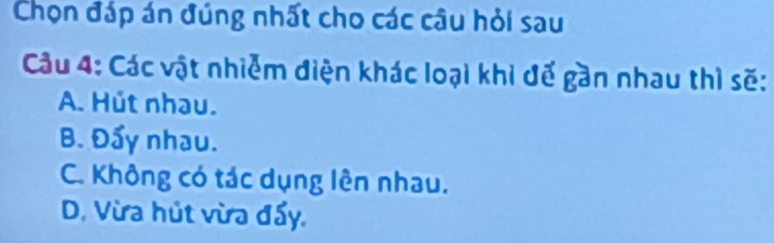 Chọn đáp án đúng nhất cho các câu hỏi sau
Cầu 4: Các vật nhiễm điện khác loại khi đế gần nhau thì sẽ:
A. Hút nhau.
B. Đẩy nhau.
C. Không có tác dụng lên nhau.
D. Vừa hút vừa đẩy.