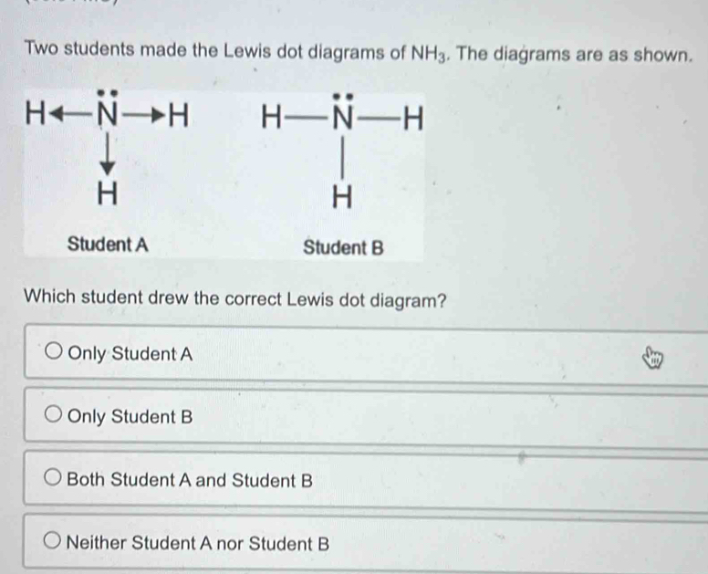 Two students made the Lewis dot diagrams of NH_3. The diagrams are as shown.
Harrow Nto H H-beginarrayr H-endarray beginarrayr - Hendarray
Student A Student B
Which student drew the correct Lewis dot diagram?
Only Student A
Only Student B
Both Student A and Student B
Neither Student A nor Student B