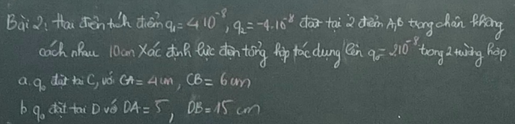 Bàiò: Hai dèn tch diém q_1=410^(-8), q_2=-4.16^(-8) dtai 2 dèn Aó tōng chán fāng 
coch nau 10an Xác du eic den toing pip fac dung (en 9=210^(-8) trong a twing hep 
a 9o dar tC, vǒ CA=4cm, CB=6cm
b 9o dàt tai Dvǒ DA=5, DB=15cm