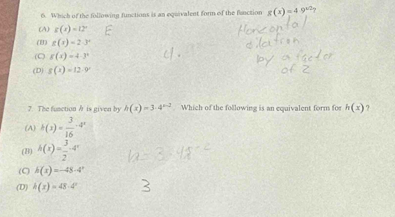 Which of the following functions is an equivalent form of the function g(x)=4.9^(x/2) 2
(A) g(x)=12^x
(B) g(x)=2· 3^x
(C) g(x)=4· 3^x
(D) g(x)=12· 9^x
7. The function h is given by h(x)=3· 4^(x-2) Which of the following is an equivalent form for h(x) ?
(A) h(x)= 3/16 · 4^x
(B) h(x)= 3/2 · 4^x
(C) h(x)=-48· 4^x
(D) h(x)=48· 4^x