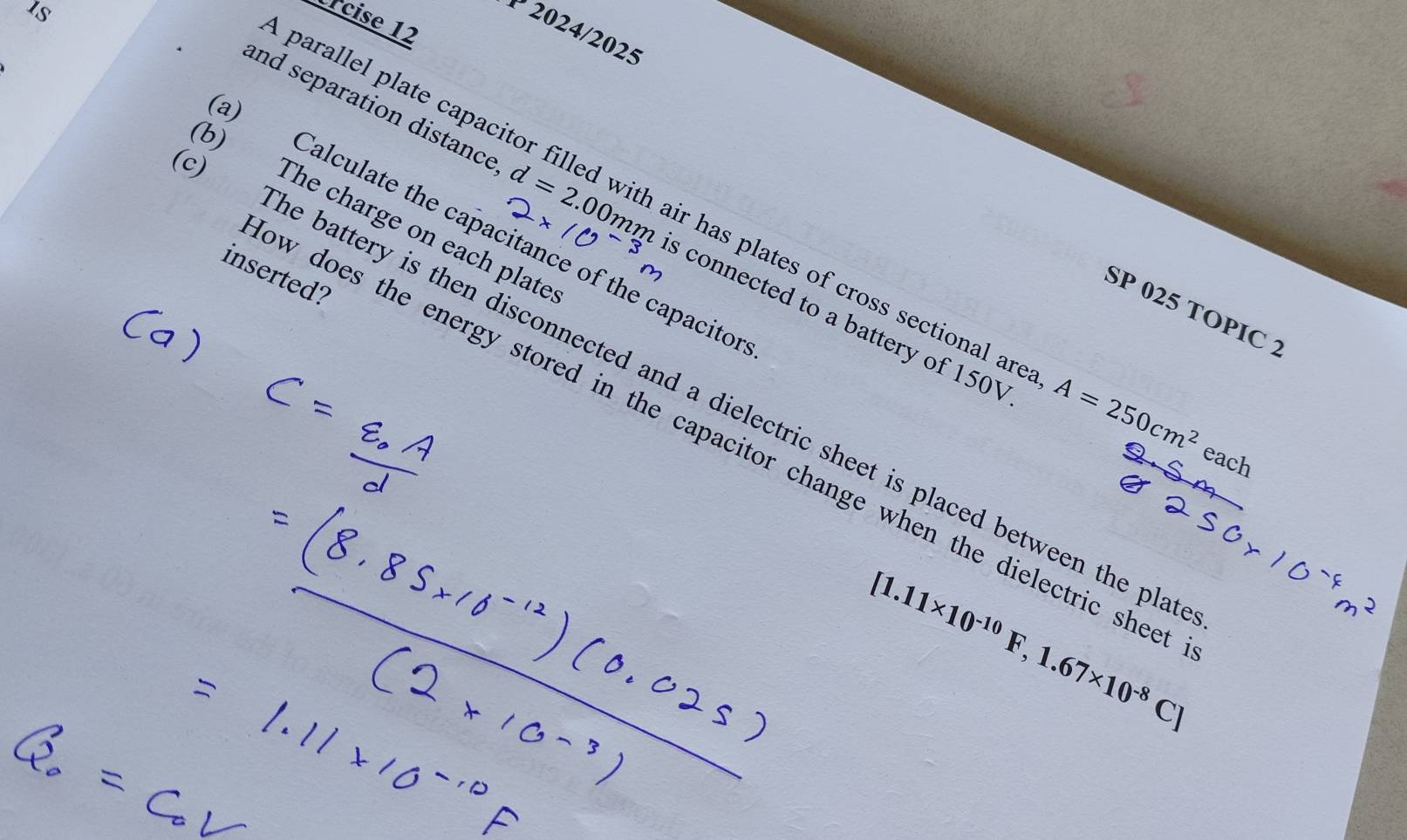 Is 
ércise 12 
2024/2025 
and separation distance d=2.00mm s connected to a battery of 150V
) Calculate the capacitance of the capacito 
b) The charge on each plate parallel plate capacitor filled with air has plates of cross sectional an 
inserted? 
SP 025 TOPIC 2 
The battery is then disconnected and a dielectric sheet is placed between the pla
A=250cm^2 each 
w does the energy stored in the capacitor change when the dielectric shee
[1.11* 10^(-10)F,1.67* 10^(-8)C]