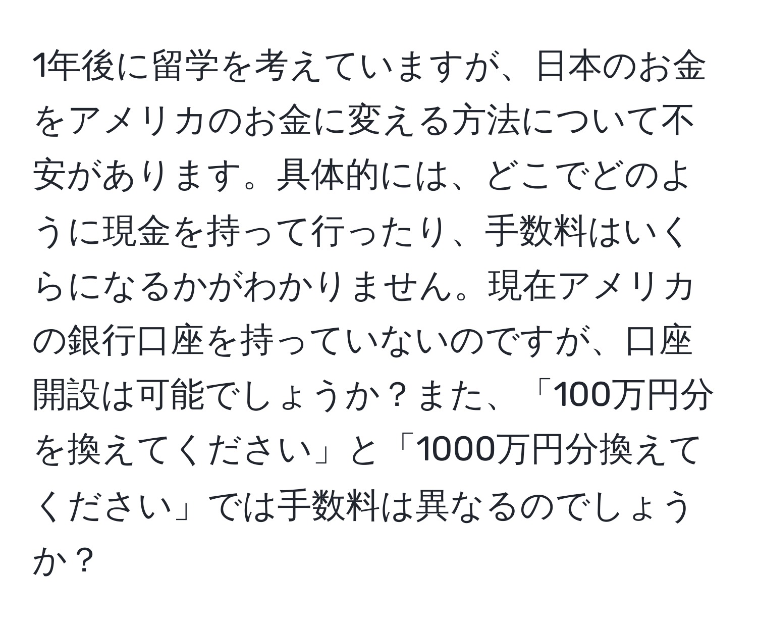 1年後に留学を考えていますが、日本のお金をアメリカのお金に変える方法について不安があります。具体的には、どこでどのように現金を持って行ったり、手数料はいくらになるかがわかりません。現在アメリカの銀行口座を持っていないのですが、口座開設は可能でしょうか？また、「100万円分を換えてください」と「1000万円分換えてください」では手数料は異なるのでしょうか？