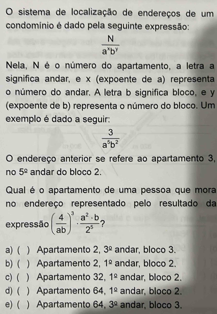 sistema de localização de endereços de um
condomínio é dado pela seguinte expressão:
 N/a^xb^y 
Nela, N é o número do apartamento, a letra a
significa andar, e x (expoente de a) representa
o número do andar. A letra b significa bloco, e y
(expoente de b) representa o número do bloco. Um
exemplo é dado a seguir:
 3/a^5b^2 
O endereço anterior se refere ao apartamento 3,
no 5^(_ circ) andar do bloco 2.
Qual é o apartamento de uma pessoa que mora
no endereço representado pelo resultado da
expressão ( 4/ab )^3·  a^2· b/2^5 
a) ( ) Apartamento 2, 3^(_ circ) andar, bloco 3.
b)  ) Apartamento 2, 1^(_ circ) andar, bloco 2.
c) ( ) Apartamento 32, 1^(_ circ) andar, bloco 2.
d) ( ) Apartamento 64, 1^(_ circ) andar, bloco 2.
e) ( ) Apartamento 64, 3^(_ circ) andar, bloco 3.