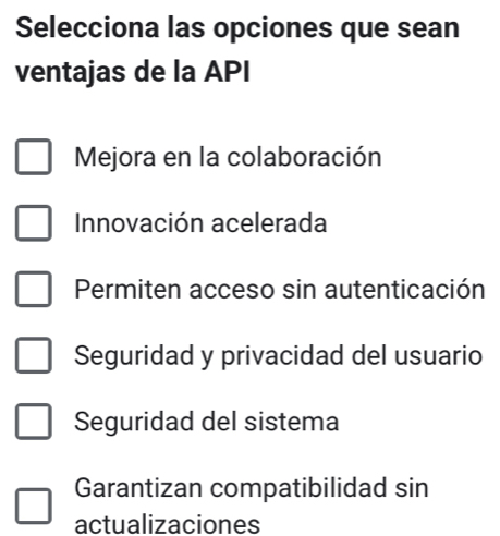 Selecciona las opciones que sean
ventajas de la API
Mejora en la colaboración
Innovación acelerada
Permiten acceso sin autenticación
Seguridad y privacidad del usuario
Seguridad del sistema
Garantizan compatibilidad sin
actualizaciones