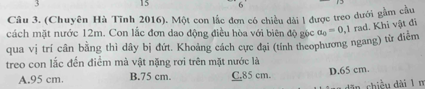 3
15
6
Câu 3. (Chuyên Hà Tĩnh 2016). Một con lắc đơn có chiều dài l được treo dưới gầm cầu
cách mặt nước 12m. Con lắc đơn dao động điều hòa với biên độ góc alpha _0=0,1 rad. Khi vật đi
qua vị trí cân bằng thì dây bị đứt. Khoảng cách cực đại (tính theophương ngang) từ điểm
treo con lắc đến điểm mà vật nặng rơi trên mặt nước là
A. 95 cm. B. 75 cm. C. 85 cm. D. 65 cm.
dãn chiều dài 1 n