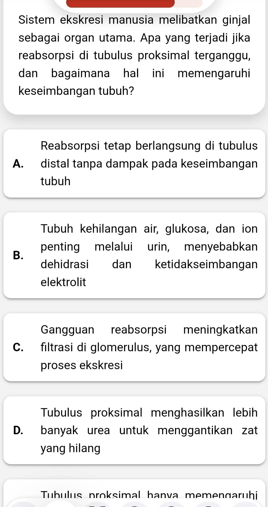 Sistem ekskresi manusia melibatkan ginjal
sebagai organ utama. Apa yang terjadi jika
reabsorpsi di tubulus proksimal terganggu,
dan bagaimana hal ini memengaruhi
keseimbangan tubuh?
Reabsorpsi tetap berlangsung di tubulus
A. distal tanpa dampak pada keseimbangan
tubuh
Tubuh kehilangan air, glukosa, dan ion
penting melalui urin, menyebabkan
B.
dehidrasi dan ketidakseimbangan
elektrolit
Gangguan reabsorpsi meningkatkan
C. filtrasi di glomerulus, yang mempercepat
proses ekskresi
Tubulus proksimal menghasilkan lebih
D. banyak urea untuk menggantikan zat
yang hilang
Tubulus proksimal hanva memengaruhi