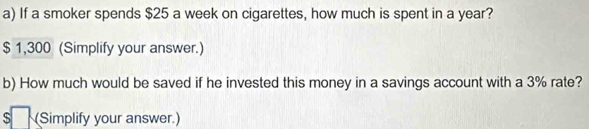 If a smoker spends $25 a week on cigarettes, how much is spent in a year?
$ 1,300 (Simplify your answer.) 
b) How much would be saved if he invested this money in a savings account with a 3% rate? 
$ (Simplify your answer.)