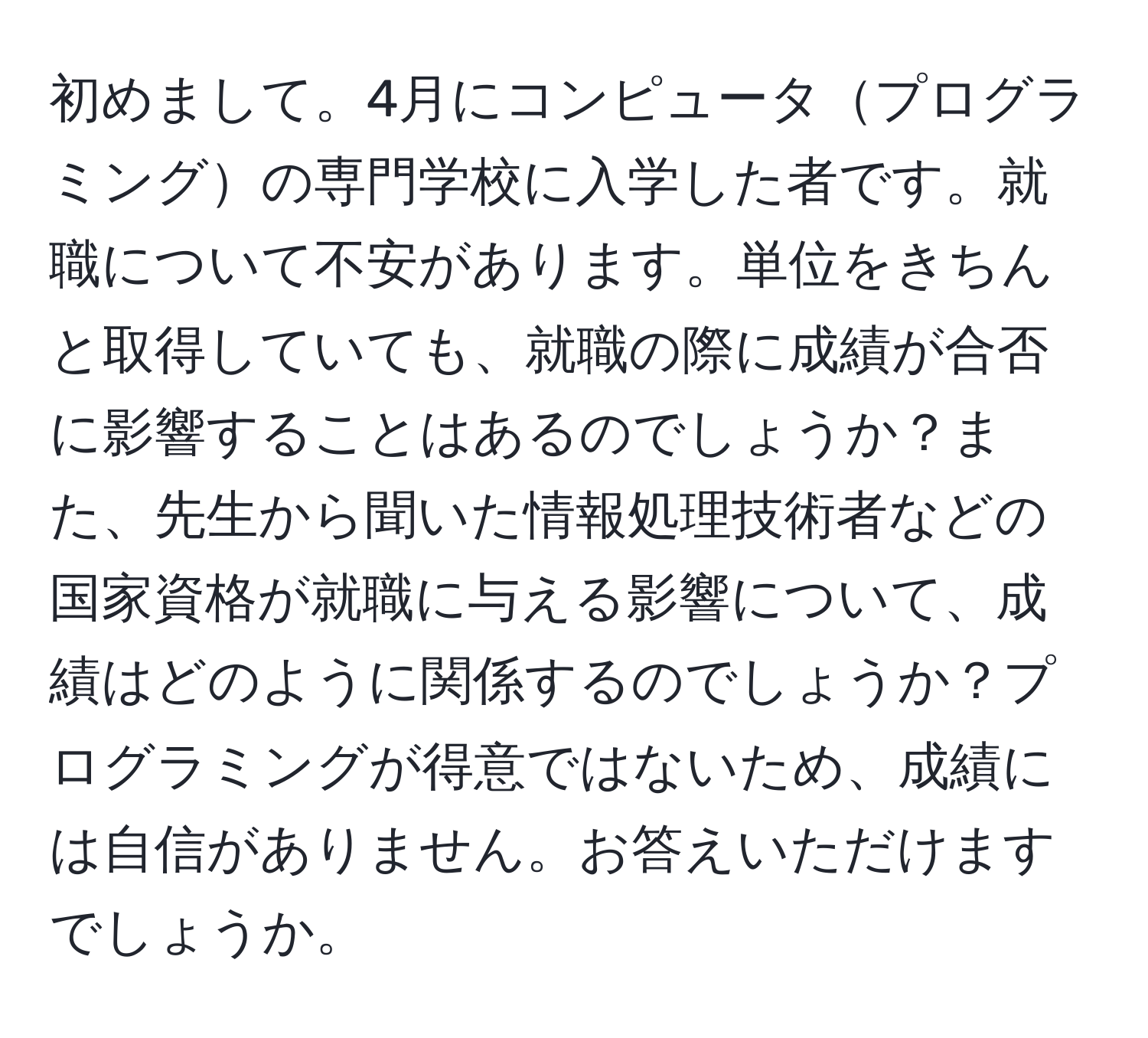 初めまして。4月にコンピュータプログラミングの専門学校に入学した者です。就職について不安があります。単位をきちんと取得していても、就職の際に成績が合否に影響することはあるのでしょうか？また、先生から聞いた情報処理技術者などの国家資格が就職に与える影響について、成績はどのように関係するのでしょうか？プログラミングが得意ではないため、成績には自信がありません。お答えいただけますでしょうか。