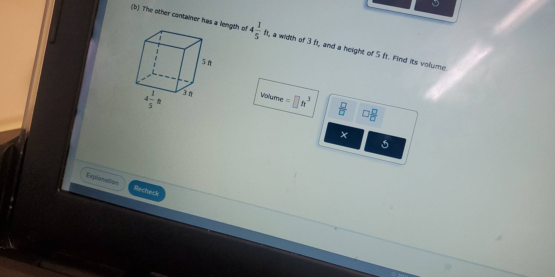 The other container has a length of 4 1/5 ft, , a width of 3 ft, and a height of 5 ft. Find its volume
Volume =□ ft^3  □ /□   □  □ /□  
Explanation Recheck