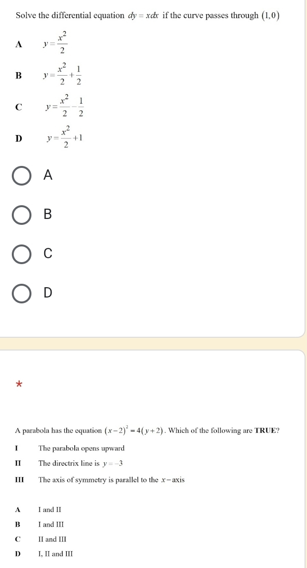 Solve the differential equation dy=xdx if the curve passes through (1,0)
A y= x^2/2 
B y= x^2/2 + 1/2 
C y= x^2/2 - 1/2 
D y= x^2/2 +1
A
B
C
D
*
A parabola has the equation (x-2)^2=4(y+2). Which of the following are TRUE?
I The parabola opens upward
II The directrix line is y=-3
III The axis of symmetry is parallel to the x-axis
A I and II
B I and III
C II and III
D I, II and III