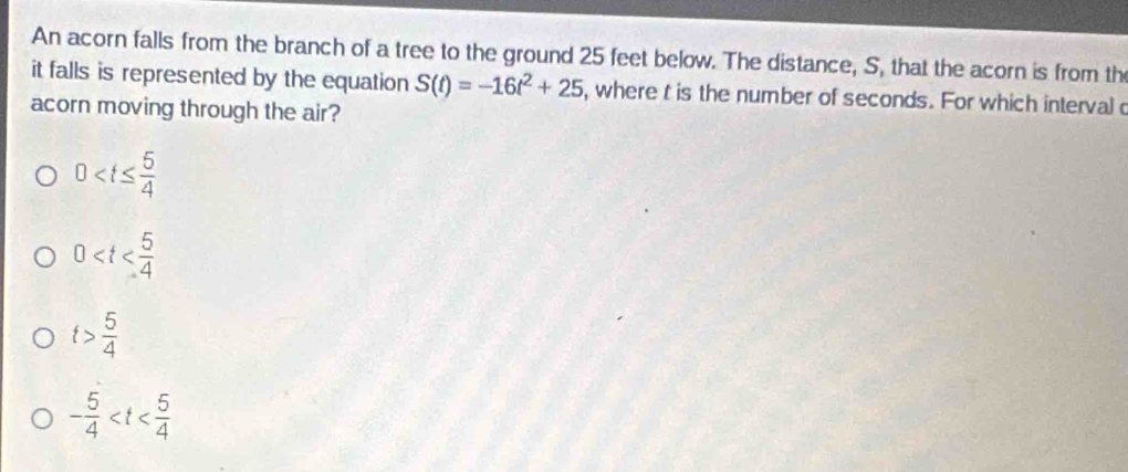 An acorn falls from the branch of a tree to the ground 25 feet below. The distance, S, that the acorn is from th
it falls is represented by the equation S(t)=-16t^2+25 , where t is the number of seconds. For which intervalo
acorn moving through the air?
0
0
t> 5/4 
- 5/4 