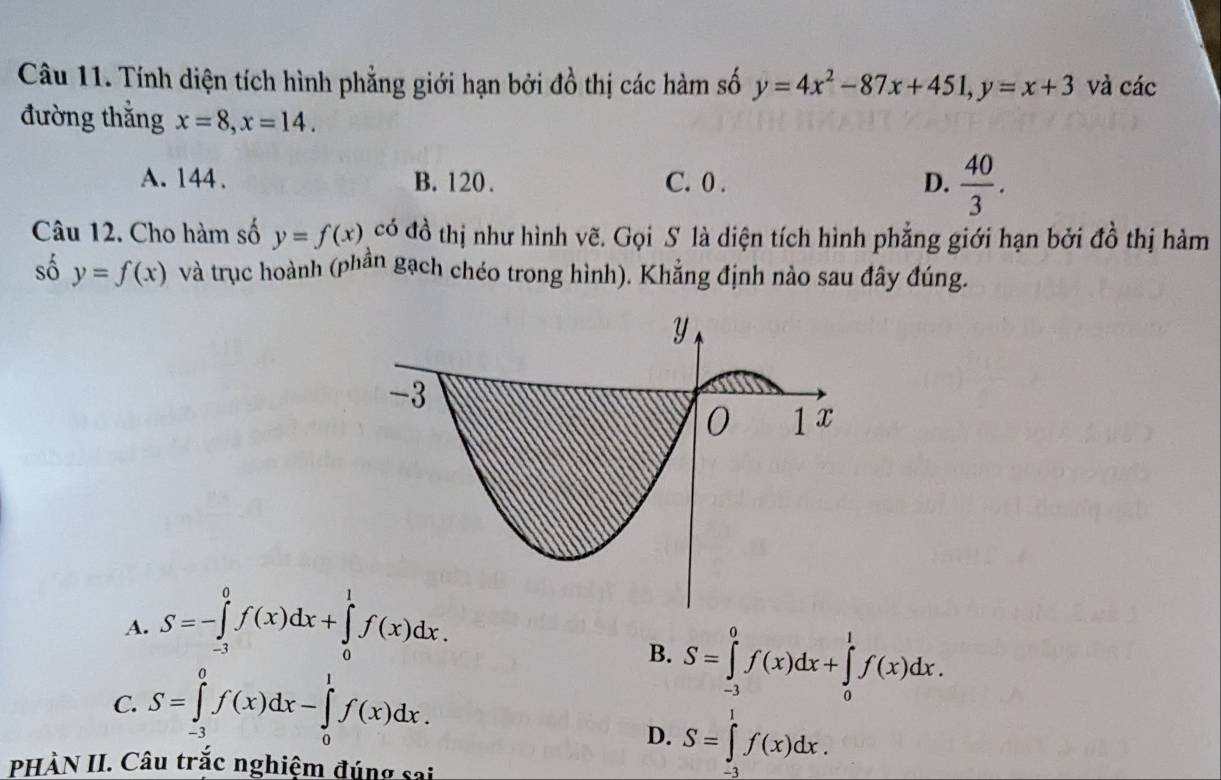 Tính diện tích hình phẳng giới hạn bởi đồ thị các hàm số y=4x^2-87x+451, y=x+3 và các
đường thắng x=8, x=14.
A. 144. B. 120. C. 0. D.  40/3 . 
Câu 12. Cho hàm số y=f(x) có đồ thị như hình vẽ. Gọi S là diện tích hình phẳng giới hạn bởi dhat o thị hàm
số y=f(x) và trục hoành (phần gạch chéo trong hình). Khằng định nào sau đây đúng.
A. S=-∈tlimits _(-3)^0f(x)dx+∈tlimits _0^1f(x)dx.
B. S=∈tlimits _(-3)^0f(x)dx+∈tlimits _0^1f(x)dx.
C. S=∈tlimits _(-3)^0f(x)dx-∈tlimits _0^1f(x)dx.
D. S=∈tlimits _(-3)^1f(x)dx. 
PHÀN II. Câu trắc nghiệm đúng sai