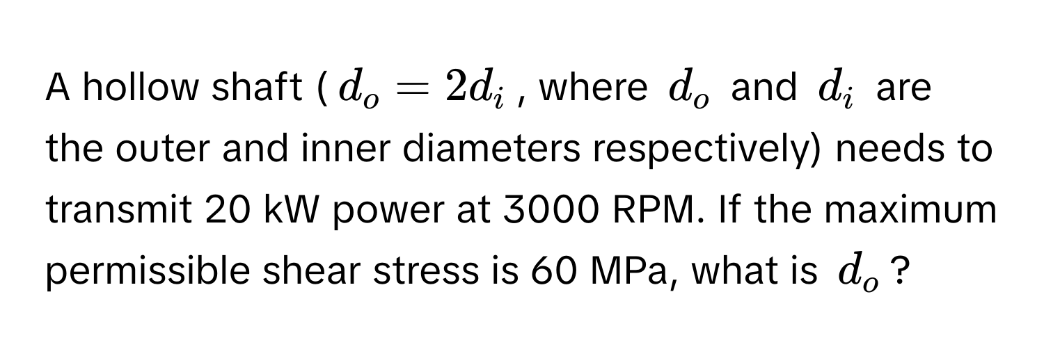 A hollow shaft ($d_o = 2d_i$, where $d_o$ and $d_i$ are the outer and inner diameters respectively) needs to transmit 20 kW power at 3000 RPM. If the maximum permissible shear stress is 60 MPa, what is $d_o$?