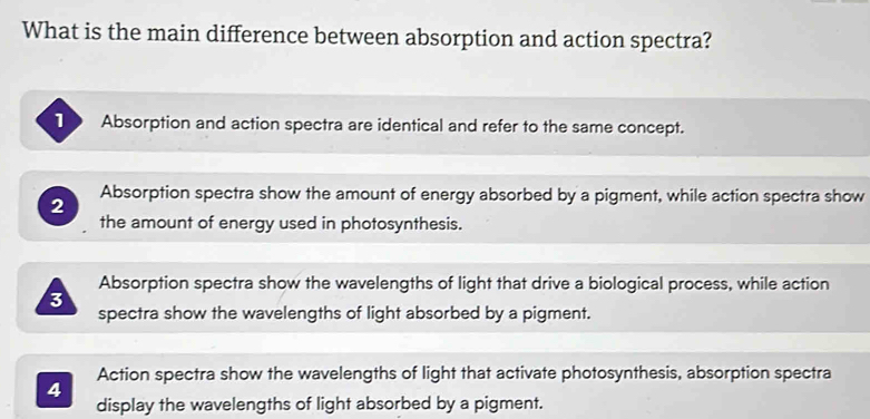 What is the main difference between absorption and action spectra?
Absorption and action spectra are identical and refer to the same concept.
2 Absorption spectra show the amount of energy absorbed by a pigment, while action spectra show
the amount of energy used in photosynthesis.
Absorption spectra show the wavelengths of light that drive a biological process, while action
3
spectra show the wavelengths of light absorbed by a pigment.
Action spectra show the wavelengths of light that activate photosynthesis, absorption spectra
4
display the wavelengths of light absorbed by a pigment.