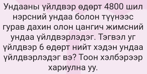 Υндаань γйлдвэр θдθрт 4800 шил 
нэрсний ундаа болон тγγнээс 
гурав дахин олон цангич жимсний 
ундаа γйлдвэрлэдэг. Тэгвэл уг 
γйлдвэр б θдθрт нийτ хэдэн ундаа 
γйлдвэрлэдэг вэ? Тоон хэлбэрээр 
хариулна уу.