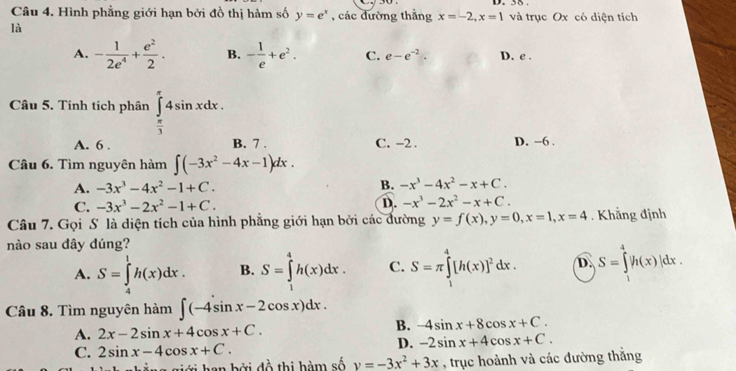 Hình phẳng giới hạn bởi đồ thị hàm số y=e^x , các đường thắng x=-2,x=1 và trục Ox có diện tích
là
A. - 1/2e^4 + e^2/2 . B. - 1/e +e^2. C. e-e^(-2). D. e .
Câu 5. Tính tích phân ∈tlimits _ π /3 ^π 4sin xdx.
A. 6 . B. 7 . C. -2 . D. -6 .
Câu 6. Tìm nguyên hàm ∈t (-3x^2-4x-1)dx.
A. -3x^3-4x^2-1+C. B. -x^3-4x^2-x+C.
C. -3x^3-2x^2-1+C. D. -x^3-2x^2-x+C.
Câu 7. Gọi S là diện tích của hình phẳng giới hạn bởi các đường y=f(x),y=0,x=1,x=4. Khẳng định
nào sau dây dúng?
A. S=∈tlimits _4^(1h(x)dx. B. S=∈tlimits _1^4h(x)dx. C. S=π ∈tlimits _1^4[h(x)]^2)dx. D. S=∈tlimits _1^(4|h(x)|dx.
Câu 8. Tìm nguyên hàm ∈t (-4sin x-2cos x)dx.
A. 2x-2sin x+4cos x+C.
B. -4sin x+8cos x+C.
C. 2sin x-4cos x+C.
D. -2sin x+4cos x+C.
giới han bởi đồ thị hàm số v=-3x^2)+3x , trục hoành và các đường thắng