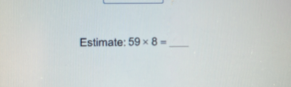 Estimate: 59* 8= _