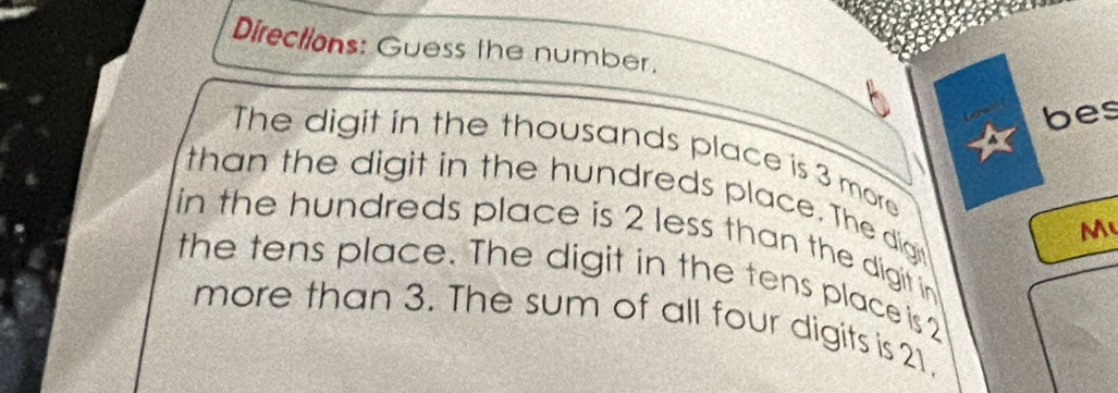 Directions: Guess the number. 
bes 
The digit in the thousands place is 3 more 
than the digit in the hundreds place. The dign 
M 
in the hundreds place is 2 less than the digit in 
the tens place. The digit in the tens place is 2
more than 3. The sum of all four digits is 21.