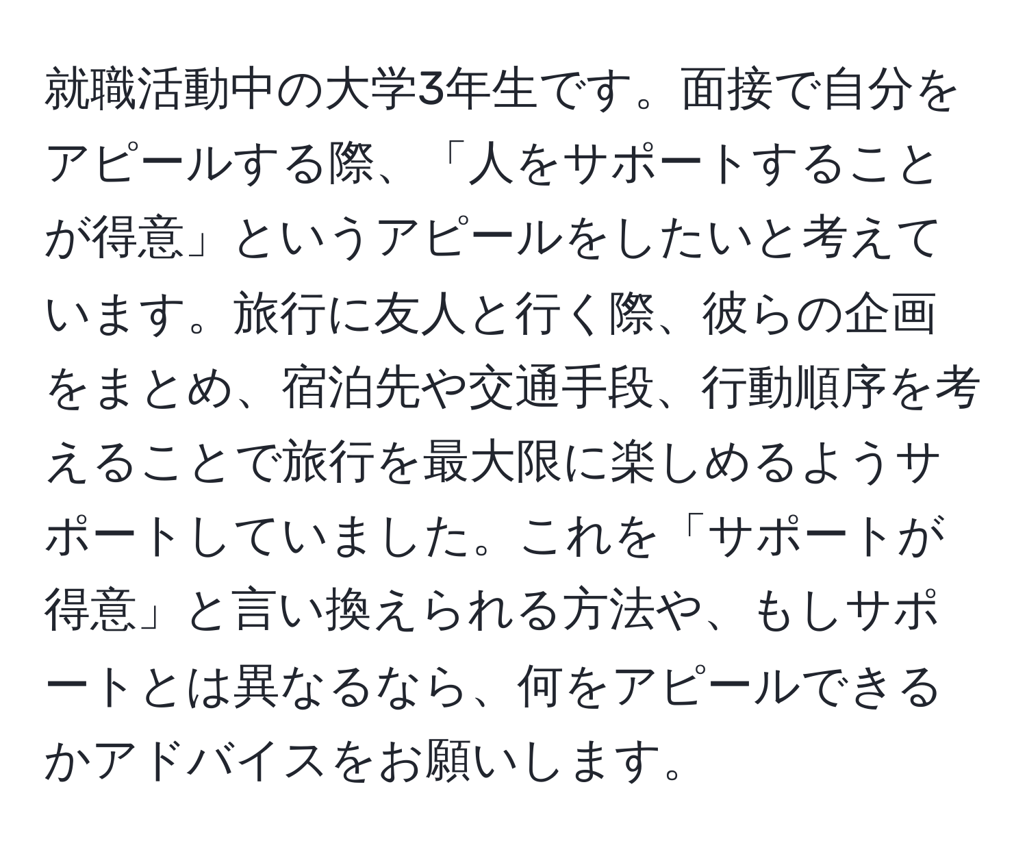 就職活動中の大学3年生です。面接で自分をアピールする際、「人をサポートすることが得意」というアピールをしたいと考えています。旅行に友人と行く際、彼らの企画をまとめ、宿泊先や交通手段、行動順序を考えることで旅行を最大限に楽しめるようサポートしていました。これを「サポートが得意」と言い換えられる方法や、もしサポートとは異なるなら、何をアピールできるかアドバイスをお願いします。