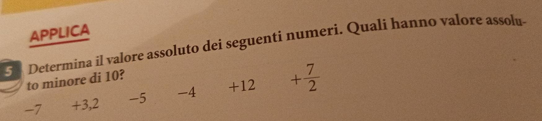 APPLICA
5 Determina il valore assoluto dei seguenti numeri. Quali hanno valore assolu-
+12 + 7/2 
to minore di 10?
-7 +3, 2 -5 -4