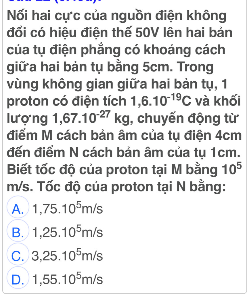 Nối hai cực của nguồn điện không
đổi có hiệu điện thế 50V lên hai bản
của tụ điện phẳng có khoảng cách
giữ a hai bản tụ bằng 5cm. Trong
vùng không gian giữa hai bản tụ, 1
proton có điện tích 1,6.10^(-19)C và khối
lượng 1,67.10^(-27)kg , chuyển động từ
điểm M cách bản âm của tụ điện 4cm
đến điểm N cách bản âm của tụ 1cm.
Biết tốc độ của proton tại M bằng 10^5
m/s. Tốc độ của proton tại N bằng:
A. 1,75.10^5m/s
B. 1, 25.10^5m/s
C. 3, 25.10^5m/s
D. 1,55.10^5m/s