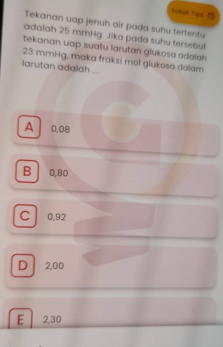 Sobat Tips
Tekanan uap jenuh air pada suhu tertentu
adalah 25 mmHg. Jika pada suhu tersebut
tekanan uap suatu larutan glukosa adalah
23 mmHg, maka fraksi mol glukosa dalam
larutan adalah ....
A ₹0,08
B 0,80
C 0,92
D 2,00
E 2,30