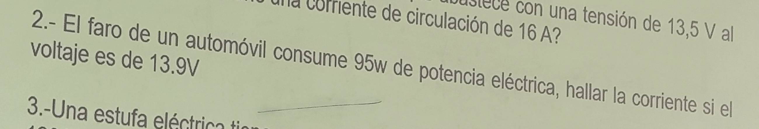 usiece con una tensión de 13,5 V al 
a rente de circulación de 16 ? 
voltaje es de 13.9V
2.- El faro de un automóvil consume 95w de potencia eléctrica, hallar la corriente si e 
3.-Una estufa eléctrica ti