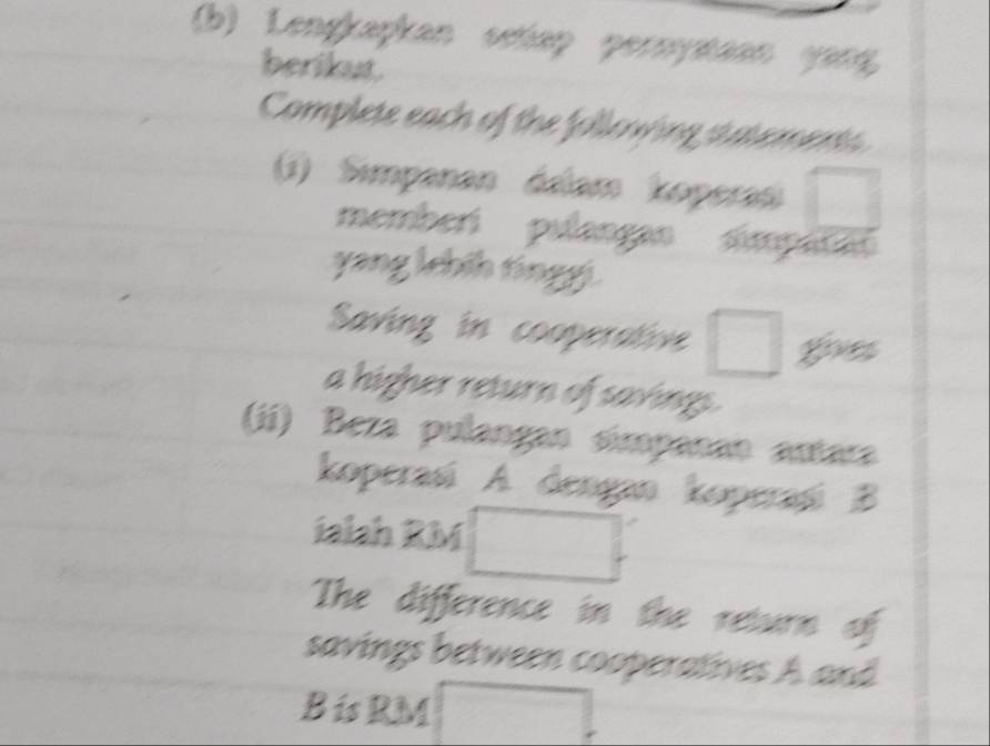 Lengkapkan seiap pernytaan yang 
berikut. 
Complete each of the following statements 
1) Simpanan ádam koperan 
memberi pulangan simpat 
yang lehih tinggj 
Saving in cooperative Lores 
a higher return of savings. 
(ii) Beza pulangan símpanan antara 
koperaśí A dengan koperasi B
ialah RM
The difference in the return of 
savings between cooperatives A and 
B is RM