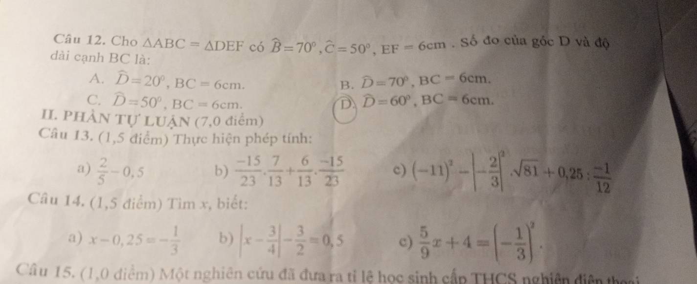 Cho △ ABC=△ DEF có hat B=70°, hat C=50°, EF=6cm. Số đo của góc D và độ
dài cạnh BC là:
A. hat D=20°, BC=6cm. widehat D=70°, BC=6cm. 
B.
C. hat D=50°, BC=6cm.
D widehat D=60°, BC=6cm. 
II. PHÀN Tự LUẠN (7,0 điểm)
Câu 13. (1,5 điểm) Thực hiện phép tính:
a)  2/5 -0,5  (-15)/23 . 7/13 + 6/13 .  (-15)/23  c) (-11)^2-|- 2/3 |^2sqrt(81)+0,25: (-1)/12 
b)
Câu 14. (1,5 điểm) Tìm x, biết:
a) x-0,25=- 1/3  b) |x- 3/4 |- 3/2 =0,5 c)  5/9 x+4=(- 1/3 )^2. 
Câu 15. (1,0 diểm) Một nghiên cứu đã đưa ra tỉ lệ học sinh cấp THCS nghiên diện thoại