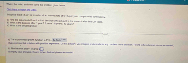 Watch the video and then solve the problem given below 
Click here to watch the video. 
Suppose that $14,901 is invested at an interest rate of 6.1% per year, compounded continuously. 
a) Find the exponential function that describes the amount in the account after time t, in years. 
b) What is the balance after 1 year? 2 years? 5 years? 10 years? 
c) What is the doubling time? 
a) The exponenSial growth function is P(t)=14,901e^(0.061t^4) 
(Type exponential notation with positive exponents. Do not simplify. Use integers or decimals for any numbers in the equation. Round to two decimal places as needed.) 
b) The balance after 1 year is s□
(Simplify your answers. Round to two decimal places as needed.)