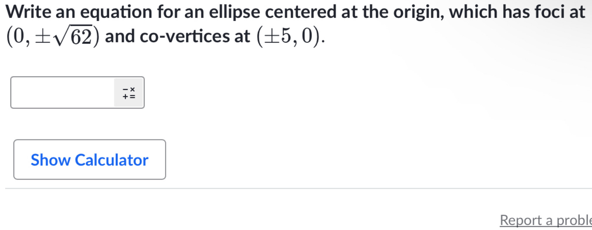 Write an equation for an ellipse centered at the origin, which has foci at
(0,± sqrt(62)) and co-vertices at (± 5,0).
beginarrayr -x +=endarray
Show Calculator 
Report a proble