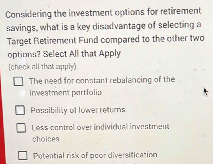 Considering the investment options for retirement
savings, what is a key disadvantage of selecting a
Target Retirement Fund compared to the other two
options? Select All that Apply
(check all that apply)
The need for constant rebalancing of the
investment portfolio
Possibility of lower returns
Less control over individual investment
choices
Potential risk of poor diversification