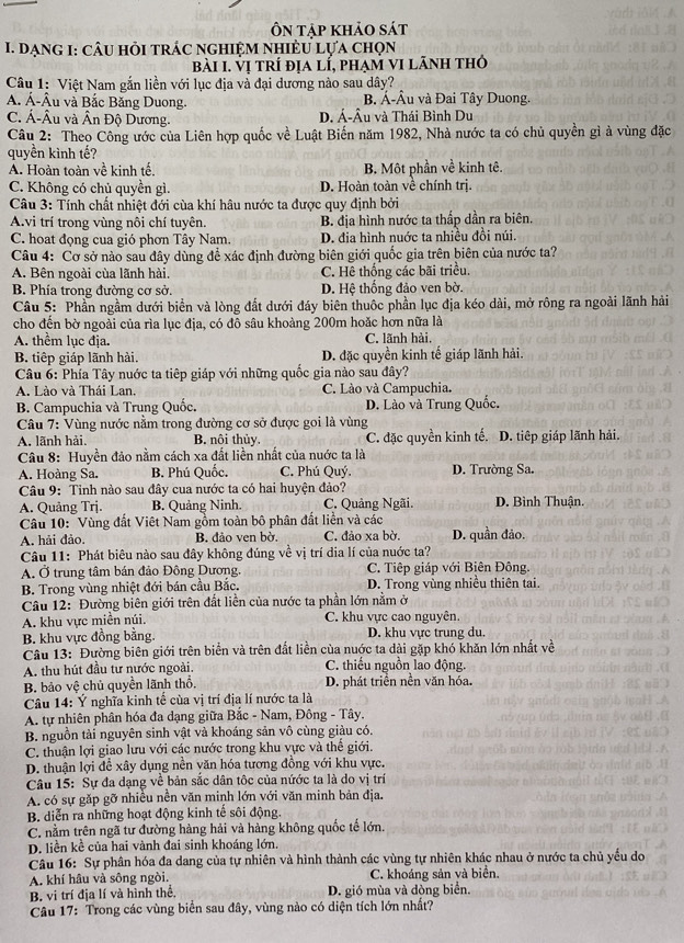 Ôn tập khảo sát
I. DạnG I: cÂU hỏi tRÁC nGHIệM nhIÈU Lựa chọn
bài I. vị trí địa lí, phạm vI lãnh thỏ
Câu 1: Việt Nam gắn liền với lục địa và đại dương nào sau dây?
A. Á-Âu và Bắc Băng Duong. B. Á-Âu và Đai Tây Duong.
C. Á-Âu và Ân Độ Dương. D. Á-Âu và Thái Bình Du
Câu 2: Theo Công ước của Liên hợp quốc về Luật Biến năm 1982, Nhà nước ta có chủ quyền gì à vùng đặc
quyền kình tế?
A. Hoàn toàn về kinh tế. B. Một phần về kinh tê.
C. Không có chủ quyền gì. D. Hoàn toàn về chính trị.
Câu 3: Tính chất nhiệt đới cùa khí hâu nước ta được quy định bởi
A.vi trí trong vùng nôi chí tuyên. B. địa hình nước ta thấp dần ra biên.
C. hoat đọng cua gió phơn Tây Nam. D. đia hình nuớc ta nhiều đồi núi.
Câu 4: Cơ sở nào sau đây dùng để xác định đường biên giới quốc gia trên biên của nước ta?
A. Bên ngoài của lãnh hài. C. Hê thống các bãi triều.
B. Phía trong đường cơ sở. D. Hệ thống đảo ven bờ.
Câu 5: Phần ngầm dưới biển và lòng đất dưới đáy biên thuộc phần lục địa kéo dài, mở rông ra ngoài lãnh hải
cho đến bờ ngoài của rìa lục địa, có đô sâu khoàng 200m hoặc hơn nữa là
A. thểm lục địa. C. lãnh hài.
B. tiếp giáp lãnh hài. D. đặc quyền kinh tế giáp lãnh hải.
Câu 6: Phía Tây nuớc ta tiêp giáp với những quốc gia nào sau đây?
A. Lào và Thái Lan. C. Lào và Campuchia.
B. Campuchia và Trung Quốc. D. Lào và Trung Quốc.
Câu 7: Vùng nước nằm trong đường cơ sở được goi là vùng
A. lãnh hải. B. nôi thủy, C. đặc quyền kinh tế. D. tiêp giáp lãnh hải.
Câu 8: Huyền đảo nằm cách xa đất liền nhất của nuớc ta là
A. Hoàng Sa. B. Phú Quốc. C. Phú Quý. D. Trường Sa.
Câu 9: Tinh nào sau đây cua nước ta có hai huyện đảo?
A. Quảng Trj. B. Quảng Ninh. C. Quảng Ngãi. D. Bình Thuận.
Câu 10: ' Vùng đất Việt Nam gồm toàn bộ phân đất liền và các
A. hải đảo B. đảo ven bờ, C. đảo xa bờ. D. quần đảo.
Câu 11: Phát biêu nào sau đây không đúng về vị trí dia lí của nuớc ta?
A. Ở trung tâm bán đảo Đông Dương. C. Tiếp giáp với Biên Đông.
B. Trong vùng nhiệt đới bán cầu Bắc. D. Trong vùng nhiều thiên tai.
Câu 12: Đường biên giới trên đất liền của nước ta phần lớn nằm ở
A. khu vực miền núi,
C. khu vực cao nguyên.
B. khu vực đồng bằng. D. khu vực trung du.
Câu 13: Đường biên giới trên biển và trên đất liền của nuớc ta dài gặp khó khăn lớn nhất về
A. thu hút đầu tư nước ngoài. C. thiếu nguồn lao động.
B. bảo vệ chủ quyền lãnh thổ. D. phát triển nền văn hóa.
Câu 14: Ý nghĩa kinh tế của vị trí địa lí nước ta là
A. tự nhiên phân hóa đa dạng giữa Bắc - Nam, Đông - Tây.
B. nguồn tài nguyên sinh vật và khoáng sản vô cùng giàu có.
C. thuận lợi giao lưu với các nước trong khu vực và thế giới.
D. thuận lợi để xây dụng nền văn hóa tương đồng với khu vực.
Câu 15: Sự đa dạng về bản sắc dân tộc của nứớc ta là do vị trí
A. có sự gặp gỡ nhiều nền văn minh lớn với văn minh bản địa.
B. diễn ra những hoạt động kinh tế sôi động.
C. nằm trên ngã tư đường hàng hải và hàng không quốc tế lớn.
D. liền kể của hai vành đai sinh khoáng lớn.
Câu 16: Sự phân hóa đa dang của tự nhiên và hình thành các vùng tự nhiên khác nhau ở nước ta chủ yểu do
A. khí hầu và sông ngòi. C. khoáng sản và biển.
B. vi trí địa lí và hình thể, D. gió mùa và dòng biển.
Câu 17: Trong các vùng biển sau đây, vùng nào có diện tích lớn nhất?