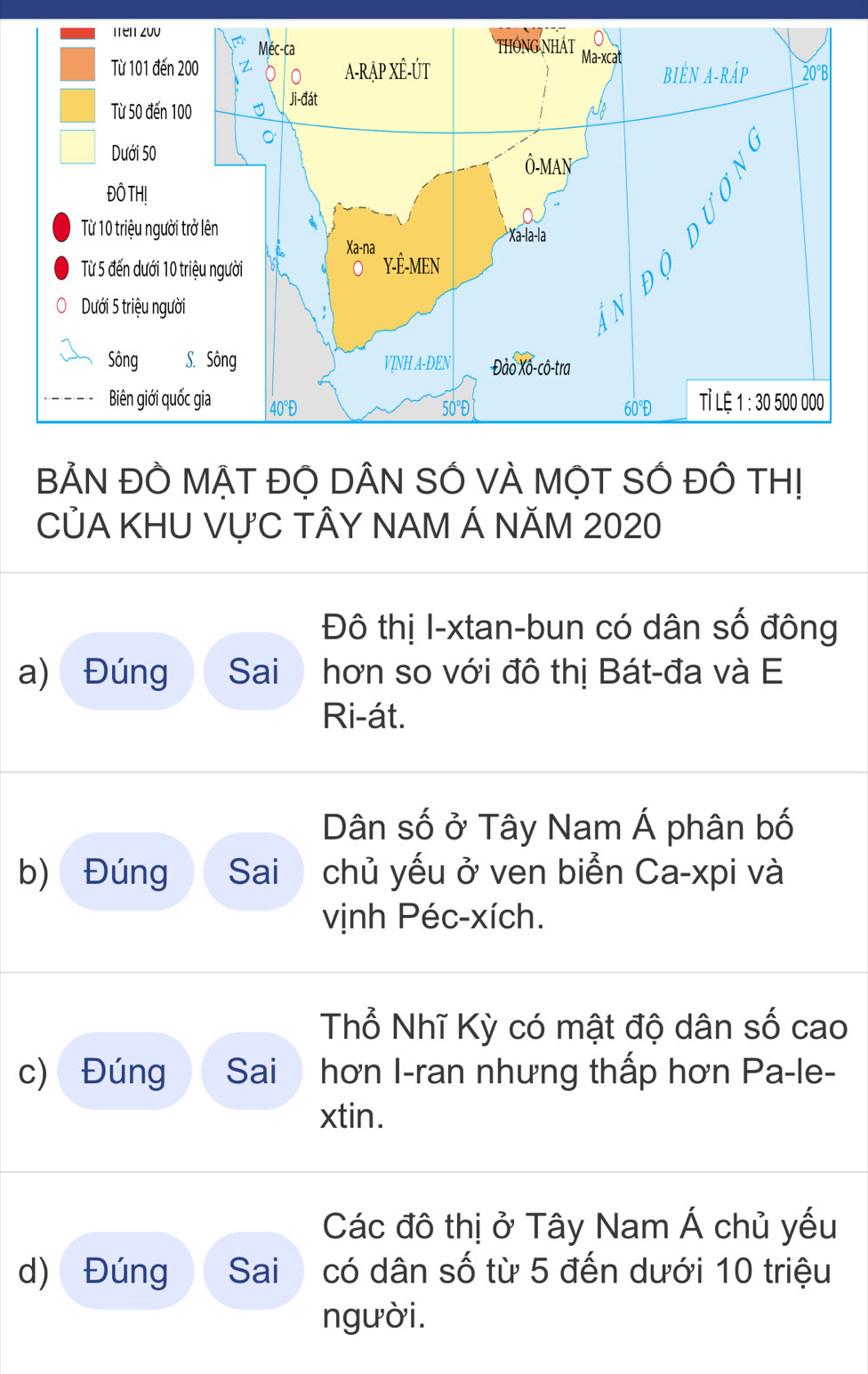 BẢN ĐÔ MẠT ĐỌ DÂN SÓ VÀ MỌT SÓ ĐÔ TH!
CỦA KHU VỤC TÂY NAM Á NĂM 2020
Đô thị I-xtan-bun có dân số đông
a) Đúng Sai hơn so với đô thị Bát-đa và E
Ri-át.
Dân số ở Tây Nam Á phân bố
b) Đúng Sai chủ yếu ở ven biển Ca-xpi và
vịnh Péc-xích.
Thổ Nhĩ Kỳ có mật độ dân số cao
c) Đúng Sai hơn I-ran nhưng thấp hơn Pa-le-
xtin.
Các đô thị ở Tây Nam Á chủ yếu
d) Đúng Sai có dân số từ 5 đến dưới 10 triệu
người.