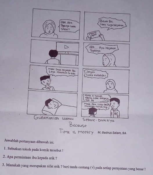 Badrus Salam, 9A 
Jawablah pertanyaan dibawah ini. 
1. Sebutkan tokoh pada komik tersebut ! 
2. Apa permintaan ibu kepada erik ? 
3. Manakah yang merupakan sifat erik ? beri tanda centang (√) pada setiap pernyataan yang benar !