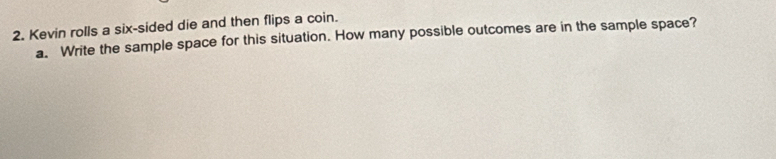 Kevin rolls a six-sided die and then flips a coin. 
a. Write the sample space for this situation. How many possible outcomes are in the sample space?