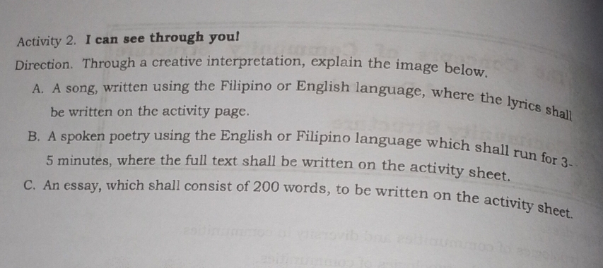 Activity 2. I can see through you! 
Direction. Through a creative interpretation, explain the image below. 
A. A song, written using the Filipino or English language, where the lyrics shall 
be written on the activity page. 
B. A spoken poetry using the English or Filipino language which shall run for 3-
5 minutes, where the full text shall be written on the activity sheet. 
C. An essay, which shall consist of 200 words, to be written on the activity sheet.