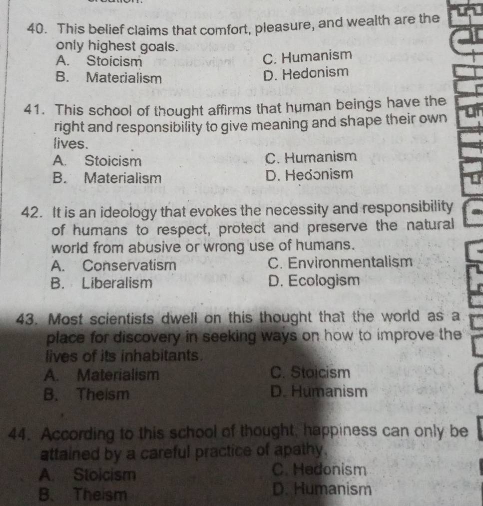 This belief claims that comfort, pleasure, and wealth are the
only highest goals.
A. Stoicism
C. Humanism
B. Materialism
D. Hedonism
41. This school of thought affirms that human beings have the
right and responsibility to give meaning and shape their own
lives.
A. Stoicism C. Humanism
B. Materialism D. Hedonism
42. It is an ideology that evokes the necessity and responsibility
of humans to respect, protect and preserve the natural
world from abusive or wrong use of humans.
A. Conservatism C. Environmentalism
B. Liberalism D. Ecologism
43. Most scientists dwell on this thought that the world as a
place for discovery in seeking ways on how to improve the
lives of its inhabitants.
A. Materialism C. Staicism
B. Theism D. Humanism
44. According to this school of thought, happiness can only be
attained by a careful practice of apathy.
A. Stoicism
C. Hedonism
B. Theism
D. Humanism