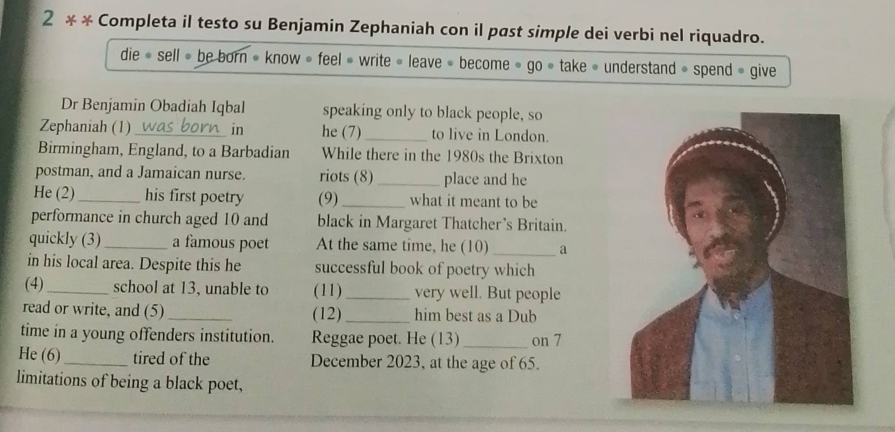 2 * * Completa il testo su Benjamin Zephaniah con il past simple dei verbi nel riquadro. 
die » sell » be born • know » feel « write • leave » become » go • take • understand » spend » give 
Dr Benjamin Obadiah Iqbal speaking only to black people, so 
Zephaniah (1)_ in he (7) _to live in London. 
Birmingham, England, to a Barbadian While there in the 1980s the Brixton 
postman, and a Jamaican nurse. riots (8)_ place and he 
He (2) _his first poetry (9)_ what it meant to be 
performance in church aged 10 and black in Margaret Thatcher’s Britain. 
quickly (3)_ a famous poet At the same time, he (10) _a 
in his local area. Despite this he successful book of poetry which 
(4)_ school at 13, unable to (11)_ very well. But people 
read or write, and (5) _(12) _him best as a Dub 
time in a young offenders institution. Reggae poet. He (13)_ on 7 
He (6) _tired of the December 2023, at the age of 65. 
limitations of being a black poet,