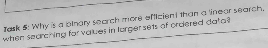 Task 5: Why is a binary search more efficient than a linear search, 
when searching for values in larger sets of ordered data?