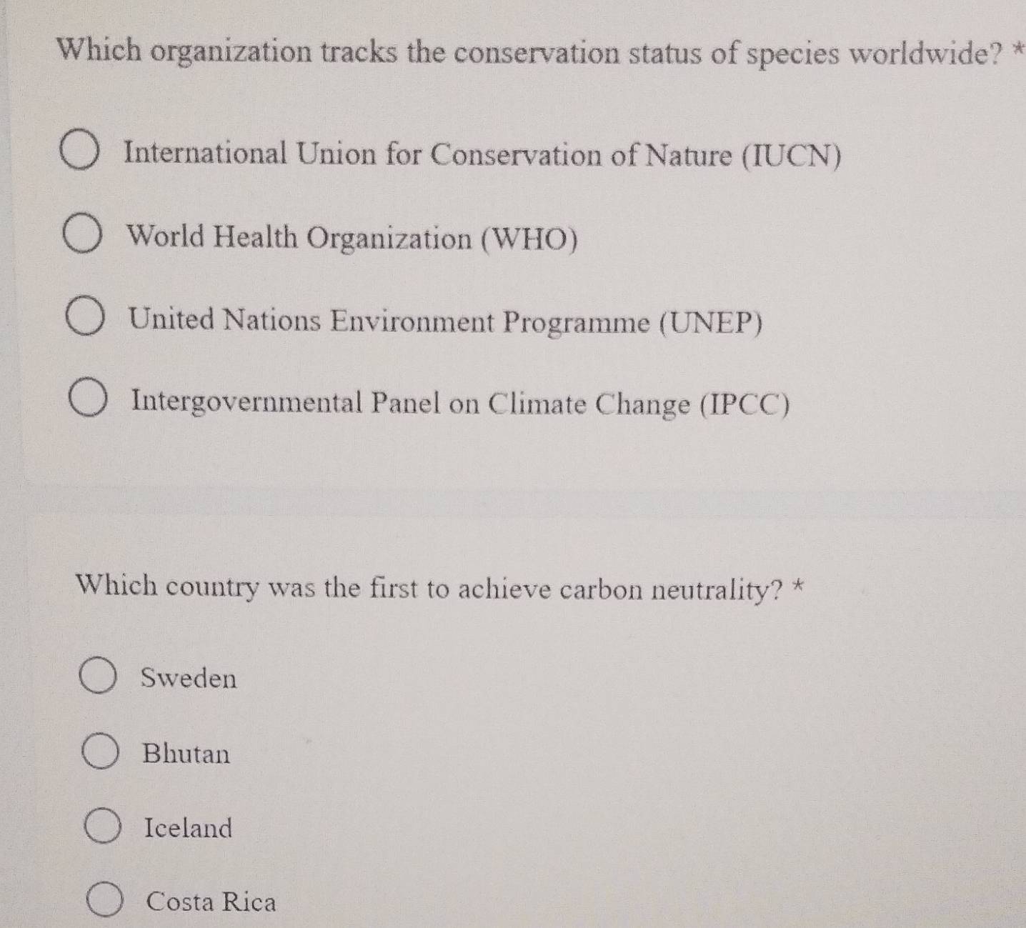 Which organization tracks the conservation status of species worldwide? *
International Union for Conservation of Nature (IUCN)
World Health Organization (WHO)
United Nations Environment Programme (UNEP)
Intergovernmental Panel on Climate Change (IPCC)
Which country was the first to achieve carbon neutrality? *
Sweden
Bhutan
Iceland
Costa Rica