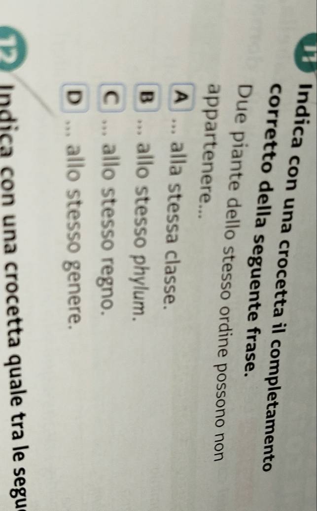 Indica con una crocetta il completamento
corretto della seguente frase.
Due piante dello stesso ordine possono non
appartenere...
A ... alla stessa classe.
B ... allo stesso phylum.
C ... allo stesso regno.
D ... allo stesso genere.
I n dica con una crocetta quale tra le segu